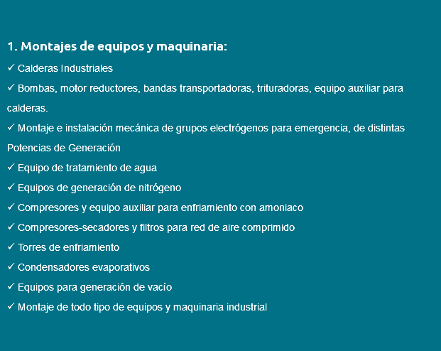  1. Montajes de equipos y maquinaria:  Calderas Industriales  Bombas, motor reductores, bandas transportadoras, trituradoras, equipo auxiliar para calderas.  Montaje e instalación mecánica de grupos electrógenos para emergencia, de distintas Potencias de Generación  Equipo de tratamiento de agua  Equipos de generación de nitrógeno  Compresores y equipo auxiliar para enfriamiento con amoniaco  Compresores-secadores y filtros para red de aire comprimido  Torres de enfriamiento  Condensadores evaporativos  Equipos para generación de vacío  Montaje de todo tipo de equipos y maquinaria industrial 