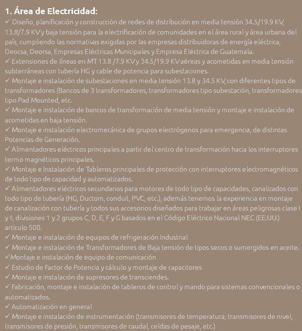 1. Área de Electricidad:  Diseño, planificación y construcción de redes de distribución en media tensión 34.5/19.9 KV, 13.8/7.9 KV y baja tensión para la electrificación de comunidades en el área rural y área urbana del país, cumpliendo las normativas exigidas por las empresas distribuidoras de energía eléctrica, Deocsa, Deorsa, Empresas Eléctricas Municipales y Empresa Eléctrica de Guatemala.  Extensiones de líneas en MT 13.8 /7.9 KV y 34.5/19.9 KV aéreas y acometidas en media tensión subterráneas con tubería HG y cable de potencia para subestaciones.  Montaje e instalación de subestaciones en media tensión 13.8 y 34.5 KV, con diferentes tipos de transformadores (Bancos de 3 transformadores, transformadores tipo subestación, transformadores tipo Pad Mounted, etc.  Montaje e instalación de bancos de transformación de media tensión y montaje e instalación de acometidas en baja tensión.  Montaje e instalación electromecánica de grupos electrógenos para emergencia, de distintas Potencias de Generación.  Alimentadores eléctricos principales a partir del centro de transformación hacia los interruptores termo magnéticos principales.  Montaje e Instalación de Tableros principales de protección con interruptores electromagnéticos de todo tipo de capacidad y automatizados.  Alimentadores eléctricos secundarios para motores de todo tipo de capacidades, canalizados con todo tipo de tubería (HG, Ductom, conduit, PVC, etc.), además tenemos la experiencia en montaje de canalización con tubería y todos sus accesorios diseñados para trabajar en áreas peligrosas clase I y II, divisiones 1 y 2 grupos C, D, E, F y G basados en el Código Eléctrico Nacional NEC (EE.UU.) articulo 500.  Montaje e instalación de equipos de refrigeración Industrial  Montaje e instalación de Transformadores de Baja tensión de tipos secos o sumergidos en aceite. Montaje e instalación de equipo de comunicación  Estudio de Factor de Potencia y cálculo y montaje de capacitores  Montaje e instalación de supresores de transciendes.  Fabricación, montaje e instalación de tableros de control y mando para sistemas convencionales o automatizados.  Automatización en general  Montaje e instalación de instrumentación (transmisores de temperatura, transmisores de nivel, transmisores de presión, transmisores de caudal, celdas de pesaje, etc.)