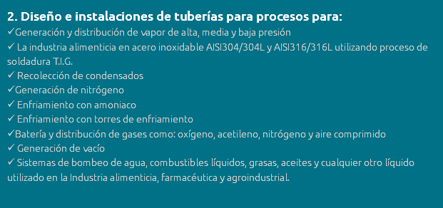 2. Diseño e instalaciones de tuberías para procesos para: Generación y distribución de vapor de alta, media y baja presión  La industria alimenticia en acero inoxidable AISI304/304L y AISI316/316L utilizando proceso de soldadura T.I.G.  Recolección de condensados Generación de nitrógeno  Enfriamiento con amoniaco  Enfriamiento con torres de enfriamiento Batería y distribución de gases como: oxígeno, acetileno, nitrógeno y aire comprimido  Generación de vacío  Sistemas de bombeo de agua, combustibles líquidos, grasas, aceites y cualquier otro líquido utilizado en la Industria alimenticia, farmacéutica y agroindustrial.