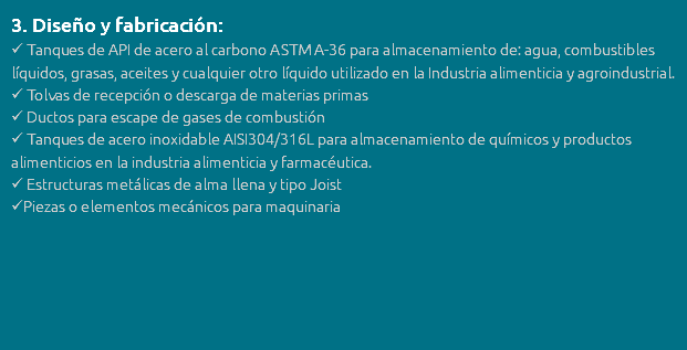 3. Diseño y fabricación:  Tanques de API de acero al carbono ASTM A-36 para almacenamiento de: agua, combustibles líquidos, grasas, aceites y cualquier otro líquido utilizado en la Industria alimenticia y agroindustrial.  Tolvas de recepción o descarga de materias primas  Ductos para escape de gases de combustión  Tanques de acero inoxidable AISI304/316L para almacenamiento de químicos y productos alimenticios en la industria alimenticia y farmacéutica.  Estructuras metálicas de alma llena y tipo Joist Piezas o elementos mecánicos para maquinaria 