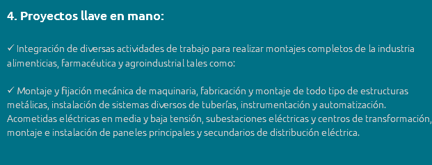 4. Proyectos llave en mano:  Integración de diversas actividades de trabajo para realizar montajes completos de la industria alimenticias, farmacéutica y agroindustrial tales como:  Montaje y fijación mecánica de maquinaria, fabricación y montaje de todo tipo de estructuras metálicas, instalación de sistemas diversos de tuberías, instrumentación y automatización. Acometidas eléctricas en media y baja tensión, subestaciones eléctricas y centros de transformación, montaje e instalación de paneles principales y secundarios de distribución eléctrica.