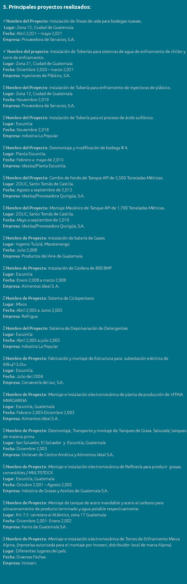 5. Principales proyectos realizados: Nombre del Proyecto: Instalación de líneas de vida para bodegas nuevas. Lugar: Zona 12, Ciudad de Guatemala Fecha: Abril 2,021 – mayo 2,021 Empresa: Proveedora de Servicios, S.A.  Nombre del proyecto: Instalación de Tuberías para sistemas de agua de enfriamiento de chiller y torre de enfriamiento. Lugar: Zona 21, Ciudad de Guatemala Fecha: Diciembre 2,020 – marzo 2,021 Empresa: Inyectores de Plástico, S.A.  Nombre del Proyecto: Instalación de Tubería para enfriamiento de inyectoras de plástico. Lugar: Zona 12, Ciudad de Guatemala Fecha: Noviembre 2,019 Empresa: Proveedora de Servicios, S.A.  Nombre del Proyecto: Instalación de Tubería para el proceso de ácido sulfónico. Lugar: Escuintla Fecha: Noviembre 2,018 Empresa: Industria La Popular  Nombre del Proyecto: Desmontaje y modificación de bodega # 4. Lugar: Planta Escuintla. Fecha: Febrero a mayo de 2,015 Empresa: Idealsa/Planta Escuintla.  Nombre del Proyecto: Cambio de fondo de Tanque API de 2,500 Toneladas Métricas. Lugar: ZOLIC, Santo Tomás de Castilla. Fecha: Agosto a septiembre de 2,012 Empresa: Idealsa/Procesadora Quirigúa, S.A.  Nombre del Proyecto: Montaje Mecánico de Tanque API de 1,700 Toneladas Métricas. Lugar: ZOLIC, Santo Tomás de Castilla. Fecha: Mayo a septiembre de 2,010 Empresa: Idealsa/Procesadora Quirigúa, S.A.  Nombre de Proyecto: Instalación de batería de Gases Lugar: Ingenio Tululá, Mazatenango Fecha: Julio 2,008 Empresa: Productos del Aire de Guatemala  Nombre de Proyecto: Instalación de Caldera de 800 BHP Lugar: Escuintla Fecha: Enero 2,008 a marzo 2,008 Empresa: Alimentos Ideal S. A.  Nombre de Proyecto: Sistema de Ciclopentano Lugar: Mixco Fecha: Abril 2,005 a Junio 2,005 Empresa: Refrigua  Nombre del Proyecto: Sistema de Depolvoración de Detergentes Lugar: Escuintla Fecha: Abril 2,005 a julio 2,005 Empresa: Industria La Popular  Nombre de Proyecto: Fabricación y montaje de Estructura para subestación eléctrica de 69kv/13.2kv Lugar: Escuintla. Fecha: Julio del 2004 Empresa: Cervecería del sur, S.A.  Nombre de Proyecto: Montaje e Instalación electromecánica de planta de producción de VITINA MARGARINA Lugar: Escuintla, Guatemala Fecha: Febrero 2,003-Diciembre 2,003 Empresa: Alimentos Ideal S.A.  Nombre de Proyecto: Desmontaje, Transporte y montaje de Tanques de Grasa Saturada; tanques de materia prima Lugar: San Salvador, El Salvador y Escuintla, Guatemala Fecha: Diciembre 2,003 Empresa: Unilever de Centro América y Alimentos Ideal S.A.  Nombre de Proyecto: Montaje e Instalación electromecánica de Refinería para producir grasas comestibles / MULTISTOCK Lugar: Escuintla, Guatemala Fecha: Octubre 2,001 – Agosto 2,002 Empresa: Industria de Grasas y Aceites de Guatemala S.A.  Nombre de Proyecto: Montaje de tanque de acero inoxidable y acero al carbono para almacenamiento de producto terminado y agua potable respectivamente. Lugar: Km 7.5 carretera al Atlántico, zona 17 Guatemala Fecha: Diciembre 2,001- Enero 2,002 Empresa: Kerns de Guatemala S.A.  Nombre de Proyecto: Montaje e Instalación electromecánica de Torres de Enfriamiento Marca Alpina, (Inproelsa autorizada para el montaje por Incoseri, distribuidor local de marca Alpina) Lugar: Diferentes lugares del país. Fecha: Diversas Fechas Empresa: Incoseri. 