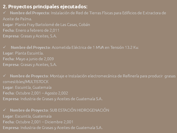 2. Proyectos principales ejecutados:  Nombre del Proyecto: Instalación de Red de Tierras Físicas para Edificios de Extractora de Aceite de Palma. Lugar: Planta Fray Bartolomé de Las Casas, Cobán Fecha: Enero a febrero de 2,011 Empresa: Grasas y Aceites, S.A.  Nombre del Proyecto: Acometida Eléctrica de 1 MVA en Tensión 13.2 Kv. Lugar: Planta Escuintla. Fecha: Mayo a junio de 2,009 Empresa: Grasas y Aceites, S.A.  Nombre de Proyecto: Montaje e Instalación electromecánica de Refinería para producir grasas comestibles/MULTISTOCK Lugar: Escuintla, Guatemala Fecha: Octubre 2,001 – Agosto 2,002 Empresa: Industria de Grasas y Aceites de Guatemala S.A.  Nombre de Proyecto: SUB ESTACIÓN HIDROGENACIÓN Lugar: Escuintla, Guatemala Fecha: Octubre 2,001 – Diciembre 2,001 Empresa: Industria de Grasas y Aceites de Guatemala S.A.