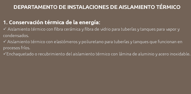 DEPARTAMENTO DE INSTALACIONES DE AISLAMIENTO TÉRMICO 1. Conservación térmica de la energía:  Aislamiento térmico con fibra cerámica y fibra de vidrio para tuberías y tanques para vapor y condensados.  Aislamiento térmico con elastómeros y poliuretano para tuberías y tanques que funcionan en procesos fríos. Enchaquetado o recubrimiento del aislamiento térmico con lámina de aluminio y acero inoxidable. 